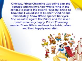 By Soumaya B
One day, Prince Charming was going past the
cottage and he saw Snow White lying in the
coffin. He said to the dwarfs, “My! My! She is so
beautiful! I would like to kiss her!” And he did.
Immediately, Snow White opened her eyes.
She was alive again! The Prince and the seven
dwarfs were very happy. Prince Charming
married Snow White and took her to his palace
and lived happily ever after.
 