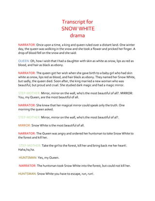 Transcript for
SNOW WHITE
drama
NARRATOR: Once upon a time, a king and queen ruled over a distant land. One winter
day, the queen was wolking in the snow and she took a flower and pricked her finger. A
drop of blood fell on the snow and she said:
QUEEN: Oh, how I wish that I had a daughter with skin as white as snow, lips as red as
blood, and hair as black as ebony.
NARRATOR: The queen got her wish when she gave birth to a baby girl who had skin
white as snow, lips red as blood, and hair black as ebony. They named her Snow White,
but sadly, the queen died. Soon after, the king married a new woman who was
beautiful, but proud and cruel. She studied dark magic and had a magic mirror.
STEP-MOTHER: Mirror, mirror on the wall, who's the most beautiful of all?. MIRROR:
You, my Queen, are the most beautiful of all.
NARRATOR: She knew that her magical mirror could speak only the truth. One
morning the queen asked.
STEP-MOTHER: Mirror, mirror on the wall, who's the most beautiful of al?.
MIRROR: Snow White is the most beautiful of all.
NARRATOR: The Queen was angry and ordered her huntsman to toke Snow White to
the forest and kill her.
STEP-MOTHER: Take the girl to the forest, kill her and bring back me her heart!.
Haha,ha,ha.
HUNTSMAN: Yes, my Queen.
NARRATOR: The huntsman took Snow White into the forest, but could not kill her.
HUNTSMAN: Snow White you have to escape, run, run!.
 