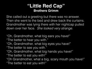She called out a greeting but there was no answer.
Then she went to the bed and drew back the curtains.
Grandmother was lying there with her nightcap pulled
down over her face. She looked very strange.
“Oh, Grandmother, what big ears you have!”
“The better to hear you with.”
“Oh, Grandmother, what big eyes you have!”
“The better to see you with.”
“Oh, Grandmother, what big hands you have!”
“The better to eat you with!”
“Oh Grandmother, what a big, scary mouth you have!”
“The better to eat you with!”
“Little Red Cap”
Brothers Grimm
 
