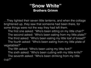 …They lighted their seven little lanterns, and when the cottage
brightened up, they saw that someone had been there, for
some things were not the way they had left them.
The ﬁrst one asked: “Who’s been sitting on my little chair?”
The second asked: “Who’s been eating from my little plate?”
The third asked: “Who’s been eating my little loaf of bread?”
The fourth asked: “Who’s been eating from my little plate of
vegetables?”
The ﬁfth asked: “Who’s been using my little fork?”
The sixth asked: “Who’s been cutting with my little knife?”
The seventh asked: “Who’s been drinking from my little
cup?”
“Snow White”
Brothers Grimm
 