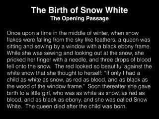 Once upon a time in the middle of winter, when snow
ﬂakes were falling from the sky like feathers, a queen was
sitting and sewing by a window with a black ebony frame.
While she was sewing and looking out at the snow, she
pricked her ﬁnger with a needle, and three drops of blood
fell onto the snow. The red looked so beautiful against the
white snow that she thought to herself: “If only I had a
child as white as snow, as red as blood, and as black as
the wood of the window frame." Soon thereafter she gave
birth to a little girl, who was as white as snow, as red as
blood, and as black as ebony, and she was called Snow
White. The queen died after the child was born.
The Birth of Snow White
The Opening Passage
 