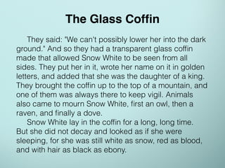 They said: "We can't possibly lower her into the dark
ground." And so they had a transparent glass cofﬁn
made that allowed Snow White to be seen from all
sides. They put her in it, wrote her name on it in golden
letters, and added that she was the daughter of a king.
They brought the cofﬁn up to the top of a mountain, and
one of them was always there to keep vigil. Animals
also came to mourn Snow White, ﬁrst an owl, then a
raven, and ﬁnally a dove.
Snow White lay in the cofﬁn for a long, long time.
But she did not decay and looked as if she were
sleeping, for she was still white as snow, red as blood,
and with hair as black as ebony.
The Glass Cofﬁn
 