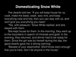 The dwarfs told her: "If you will keep house for us,
cook, make the beds, wash, sew, knit, and keep
everything neat and tidy, then you can stay with us, and
we'll give you everything you need."
"Yes, with pleasure," Snow White replied, and she
stayed with them.
She kept house for them. In the morning, they went up
to the mountains in search of minerals and gold. In the
evening, they returned, and dinner had to be ready for
them. Since the girl was by herself during the day, the
good dwarfs gave her a strong warning:
"Beware of your stepmother. She'll know soon enough
that you're here. Don't let anyone in the house."
Domesticating Snow White
 