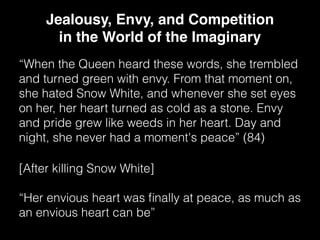 “When the Queen heard these words, she trembled
and turned green with envy. From that moment on,
she hated Snow White, and whenever she set eyes
on her, her heart turned as cold as a stone. Envy
and pride grew like weeds in her heart. Day and
night, she never had a moment's peace” (84)
Jealousy, Envy, and Competition
in the World of the Imaginary
[After killing Snow White]
“Her envious heart was ﬁnally at peace, as much as
an envious heart can be”
 
