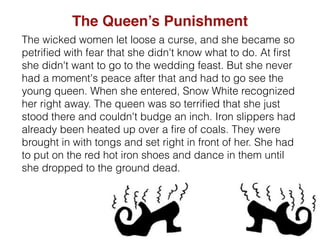 The wicked women let loose a curse, and she became so
petriﬁed with fear that she didn't know what to do. At ﬁrst
she didn't want to go to the wedding feast. But she never
had a moment's peace after that and had to go see the
young queen. When she entered, Snow White recognized
her right away. The queen was so terriﬁed that she just
stood there and couldn't budge an inch. Iron slippers had
already been heated up over a ﬁre of coals. They were
brought in with tongs and set right in front of her. She had
to put on the red hot iron shoes and dance in them until
she dropped to the ground dead.
The Queen’s Punishment
 