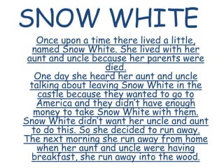 SNOW WHITE Once upon a time there lived a little, named Snow White. She lived with her aunt and uncle because her parents were died.One day she heard her aunt and uncle talking about leaving Snow White in the castle because they wanted to go to America and they didn’t have enough money to take Snow White with them.Snow White didn’t want her uncle and aunt to do this. So she decided to run away. The next morning she run away from home when her aunt and uncle were having breakfast, she run away into the wood. 