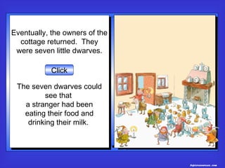 Eventually, the owners of the
Eventually, the owners of the
  cottage returned. They
   cottage returned. They
 were seven little dwarves.
  were seven little dwarves.

           Click

 The seven dwarves could
 The seven dwarves could
          see that
           see that
   a stranger had been
    a stranger had been
   eating their food and
   eating their food and
    drinking their milk.
     drinking their milk.




                                topicresources.com
 