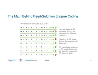 #ibmedge
The Math Behind Reed-Solomon Erasure Coding
“K” variable of input data: a, b, c, d, e
Here we create “K+M”
equations, adding and
subtracting by different
co-factors
Results in “K+M” slices
that can be geographically
dispersed
We can tolerate losing up
to “M” slices of data, and
still solve for the original
“K” pieces of data.
31
 