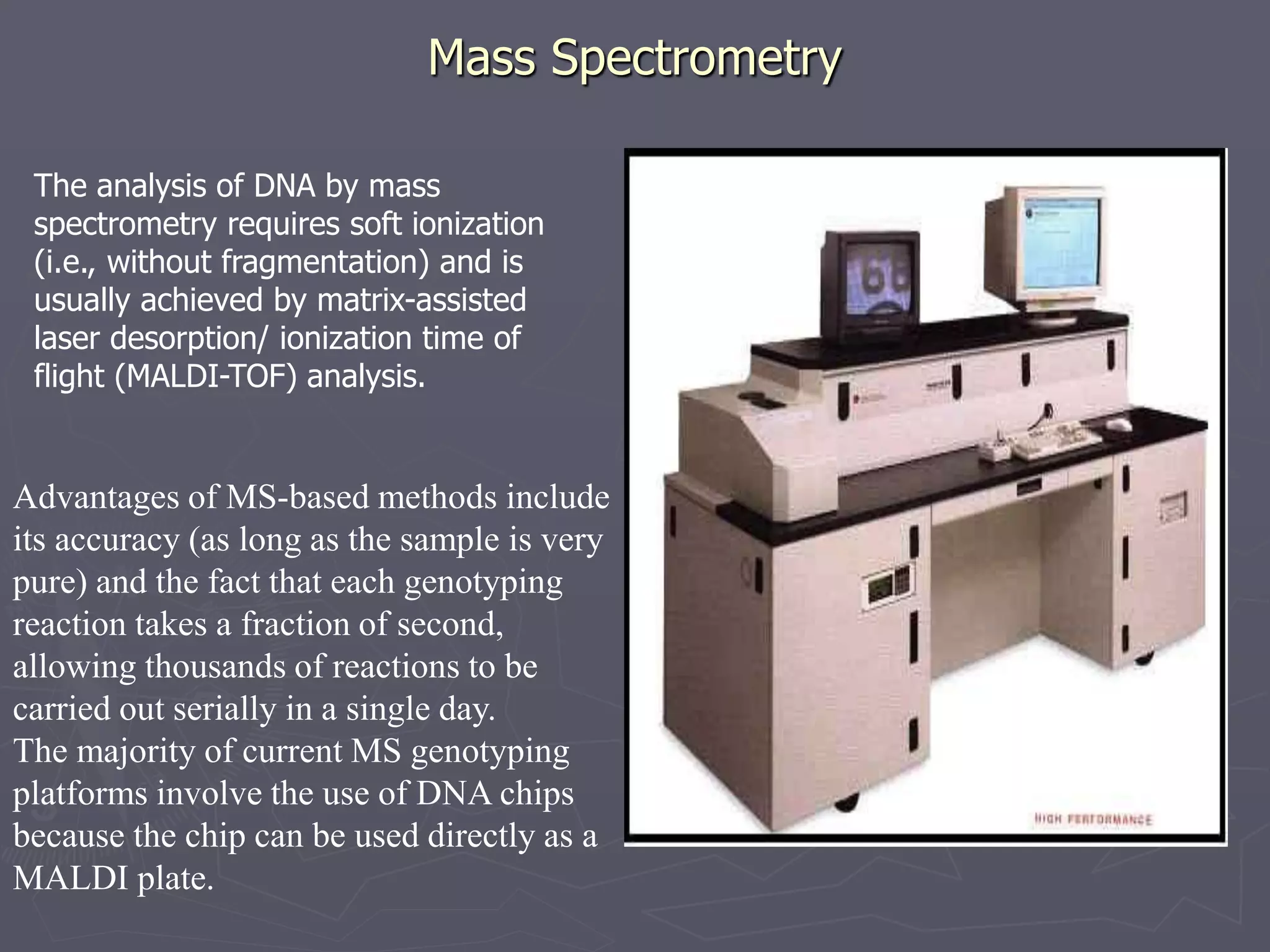Mass Spectrometry
The analysis of DNA by mass
spectrometry requires soft ionization
(i.e., without fragmentation) and is
usually achieved by matrix-assisted
laser desorption/ ionization time of
flight (MALDI-TOF) analysis.
Advantages of MS-based methods include
its accuracy (as long as the sample is very
pure) and the fact that each genotyping
reaction takes a fraction of second,
allowing thousands of reactions to be
carried out serially in a single day.
The majority of current MS genotyping
platforms involve the use of DNA chips
because the chip can be used directly as a
MALDI plate.
 
