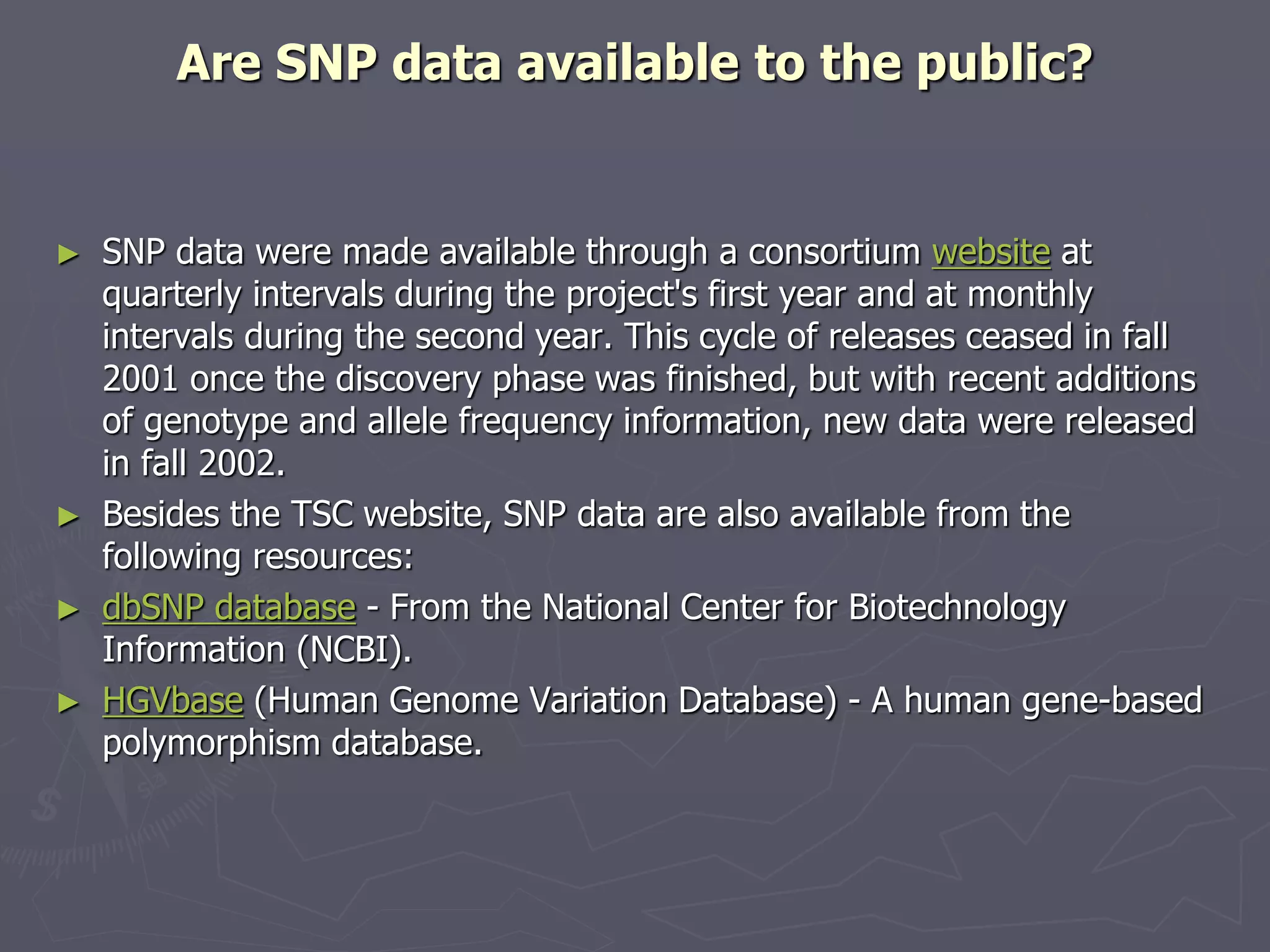 Are SNP data available to the public?
► SNP data were made available through a consortium website at
quarterly intervals during the project's first year and at monthly
intervals during the second year. This cycle of releases ceased in fall
2001 once the discovery phase was finished, but with recent additions
of genotype and allele frequency information, new data were released
in fall 2002.
► Besides the TSC website, SNP data are also available from the
following resources:
► dbSNP database - From the National Center for Biotechnology
Information (NCBI).
► HGVbase (Human Genome Variation Database) - A human gene-based
polymorphism database.
 