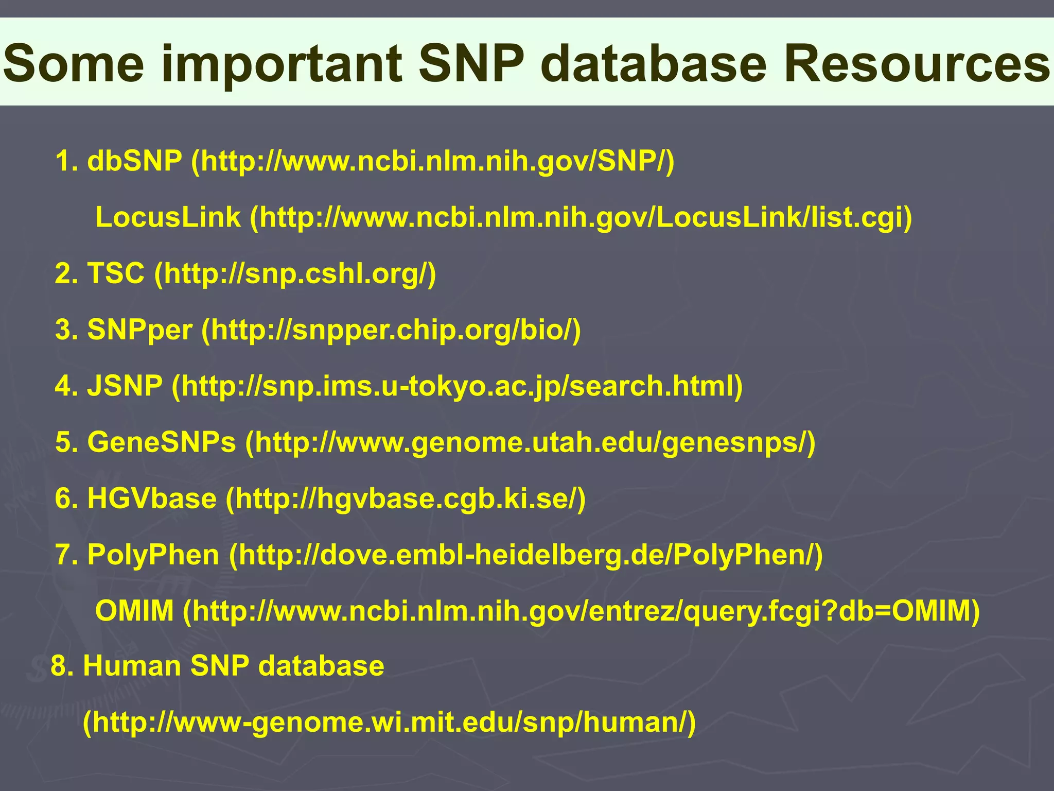 Some important SNP database Resources
1. dbSNP (http://www.ncbi.nlm.nih.gov/SNP/)
LocusLink (http://www.ncbi.nlm.nih.gov/LocusLink/list.cgi)
2. TSC (http://snp.cshl.org/)
3. SNPper (http://snpper.chip.org/bio/)
4. JSNP (http://snp.ims.u-tokyo.ac.jp/search.html)
5. GeneSNPs (http://www.genome.utah.edu/genesnps/)
6. HGVbase (http://hgvbase.cgb.ki.se/)
7. PolyPhen (http://dove.embl-heidelberg.de/PolyPhen/)
OMIM (http://www.ncbi.nlm.nih.gov/entrez/query.fcgi?db=OMIM)
8. Human SNP database
(http://www-genome.wi.mit.edu/snp/human/)
 
