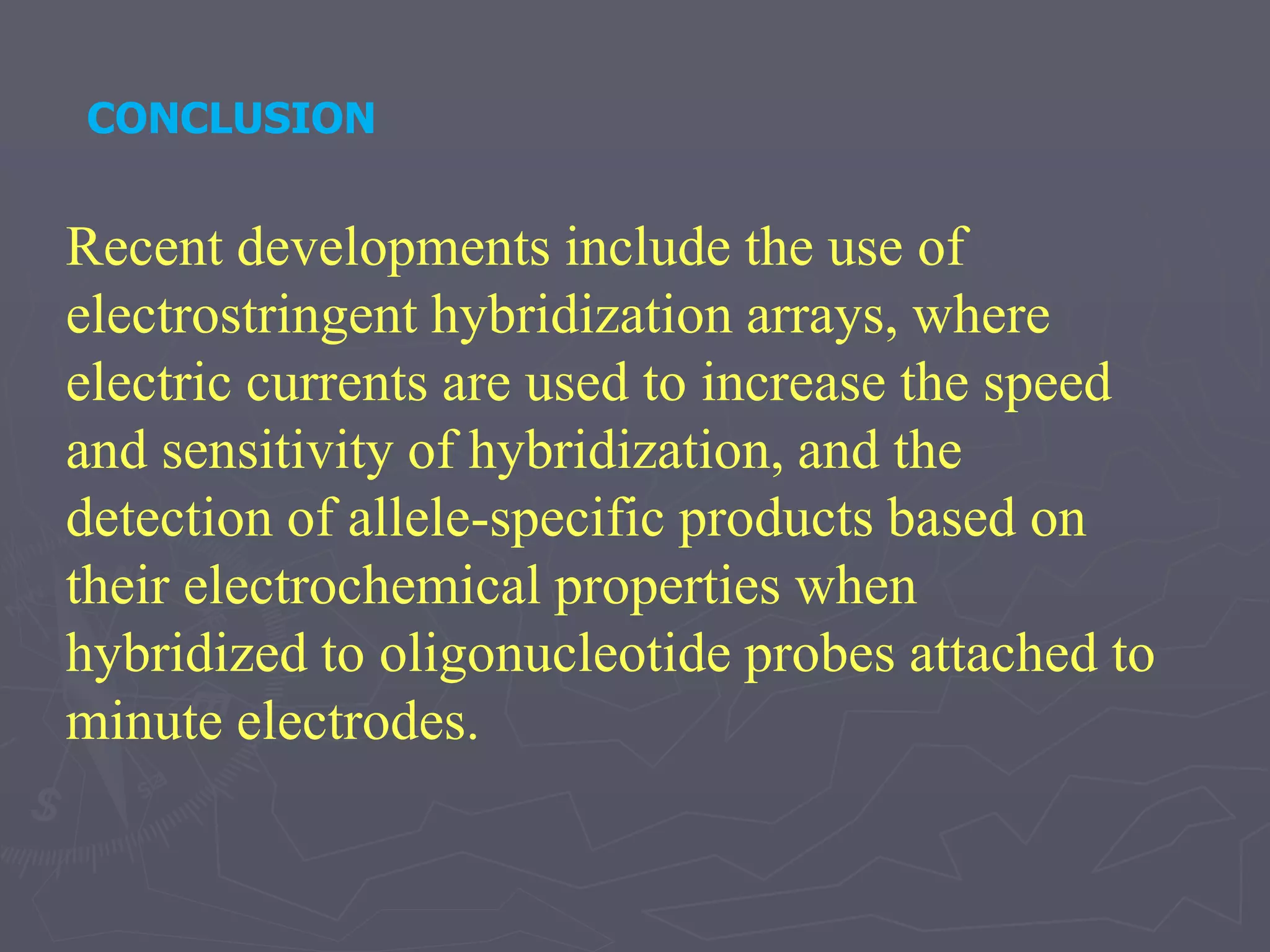 CONCLUSION
Recent developments include the use of
electrostringent hybridization arrays, where
electric currents are used to increase the speed
and sensitivity of hybridization, and the
detection of allele-specific products based on
their electrochemical properties when
hybridized to oligonucleotide probes attached to
minute electrodes.
 