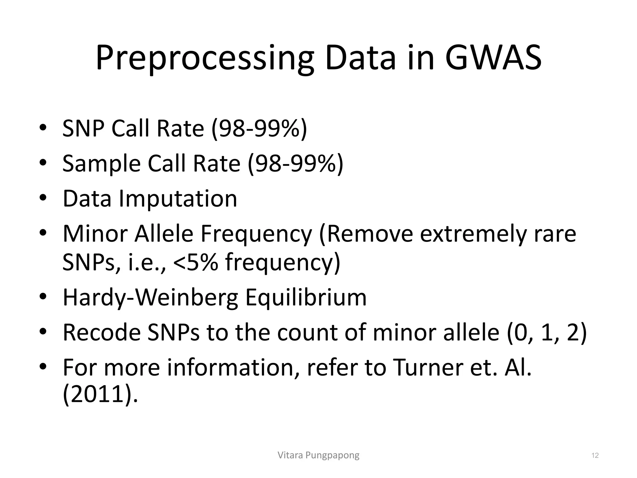 Preprocessing Data in GWAS
• SNP Call Rate (98-99%)
• Sample Call Rate (98-99%)
• Data Imputation
• Minor Allele Frequency (Remove extremely rare
SNPs, i.e., <5% frequency)
• Hardy-Weinberg Equilibrium
• Recode SNPs to the count of minor allele (0, 1, 2)
• For more information, refer to Turner et. Al.
(2011).
Vitara Pungpapong 12
 