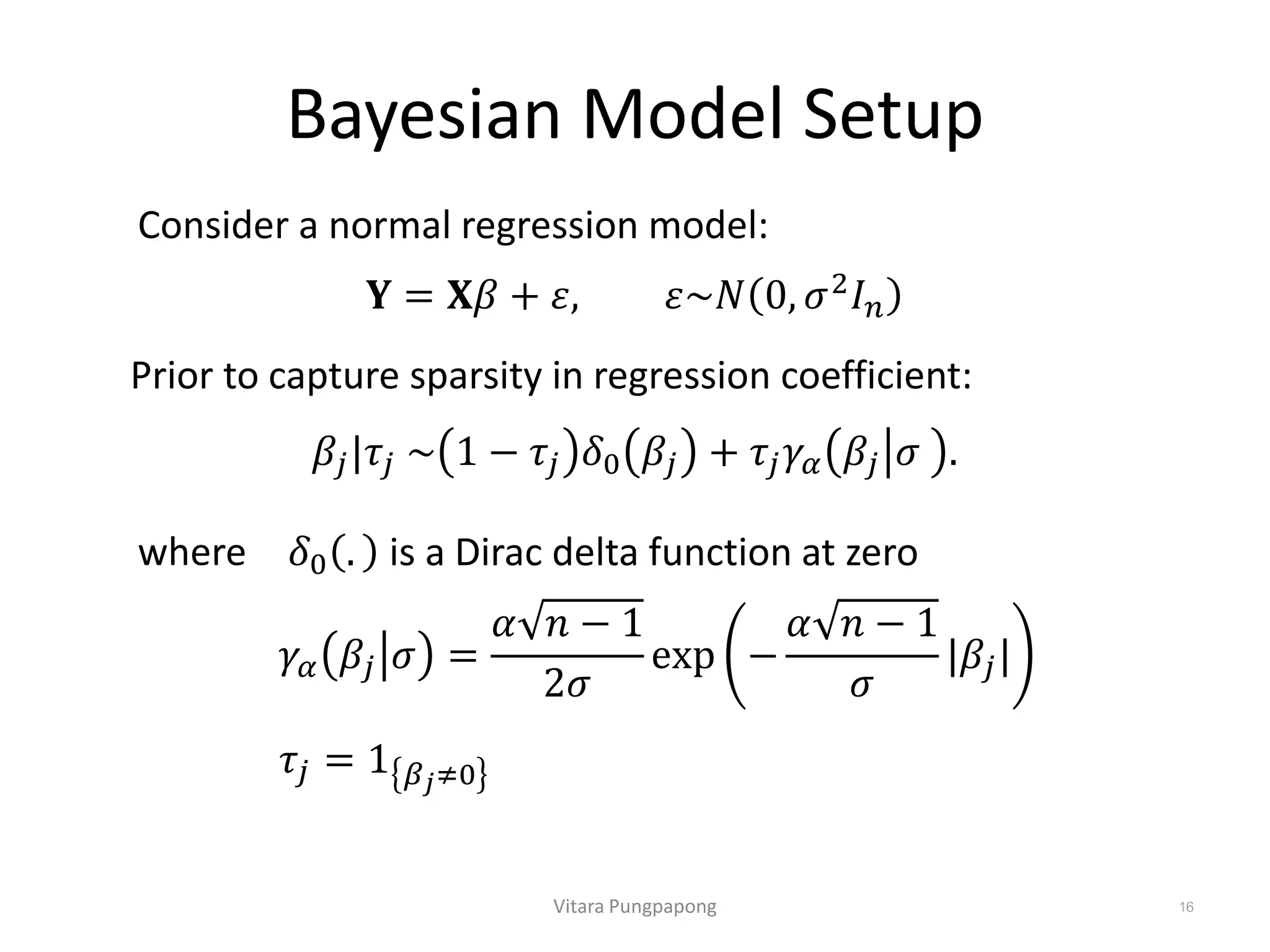 Bayesian Model Setup
Vitara Pungpapong 16
𝐘 = 𝐗𝛽 + 𝜀, 𝜀~𝑁 0, 𝜎2
𝐼 𝑛
Consider a normal regression model:
Prior to capture sparsity in regression coefficient:
𝛽𝑗|𝜏𝑗 ~ 1 − 𝜏𝑗 𝛿0 𝛽𝑗 + 𝜏𝑗 𝛾𝛼 𝛽𝑗 𝜎 .
where 𝛿0 . is a Dirac delta function at zero
𝜏𝑗 = 1 𝛽 𝑗≠0
𝛾𝛼 𝛽𝑗 𝜎 =
𝛼 𝑛 − 1
2𝜎
exp −
𝛼 𝑛 − 1
𝜎
|𝛽𝑗|
 
