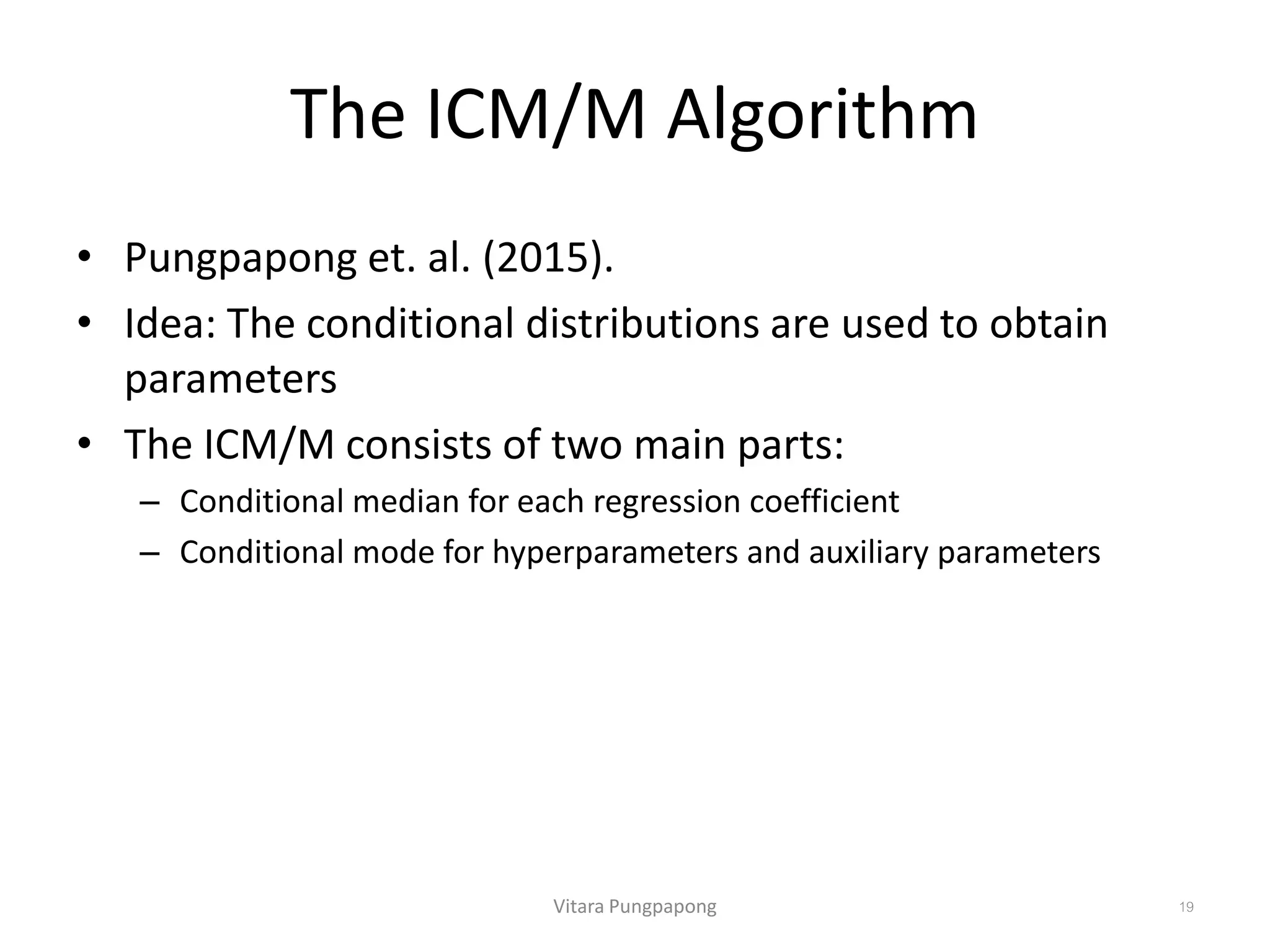 The ICM/M Algorithm
• Pungpapong et. al. (2015).
• Idea: The conditional distributions are used to obtain
parameters
• The ICM/M consists of two main parts:
– Conditional median for each regression coefficient
– Conditional mode for hyperparameters and auxiliary parameters
Vitara Pungpapong 19
 