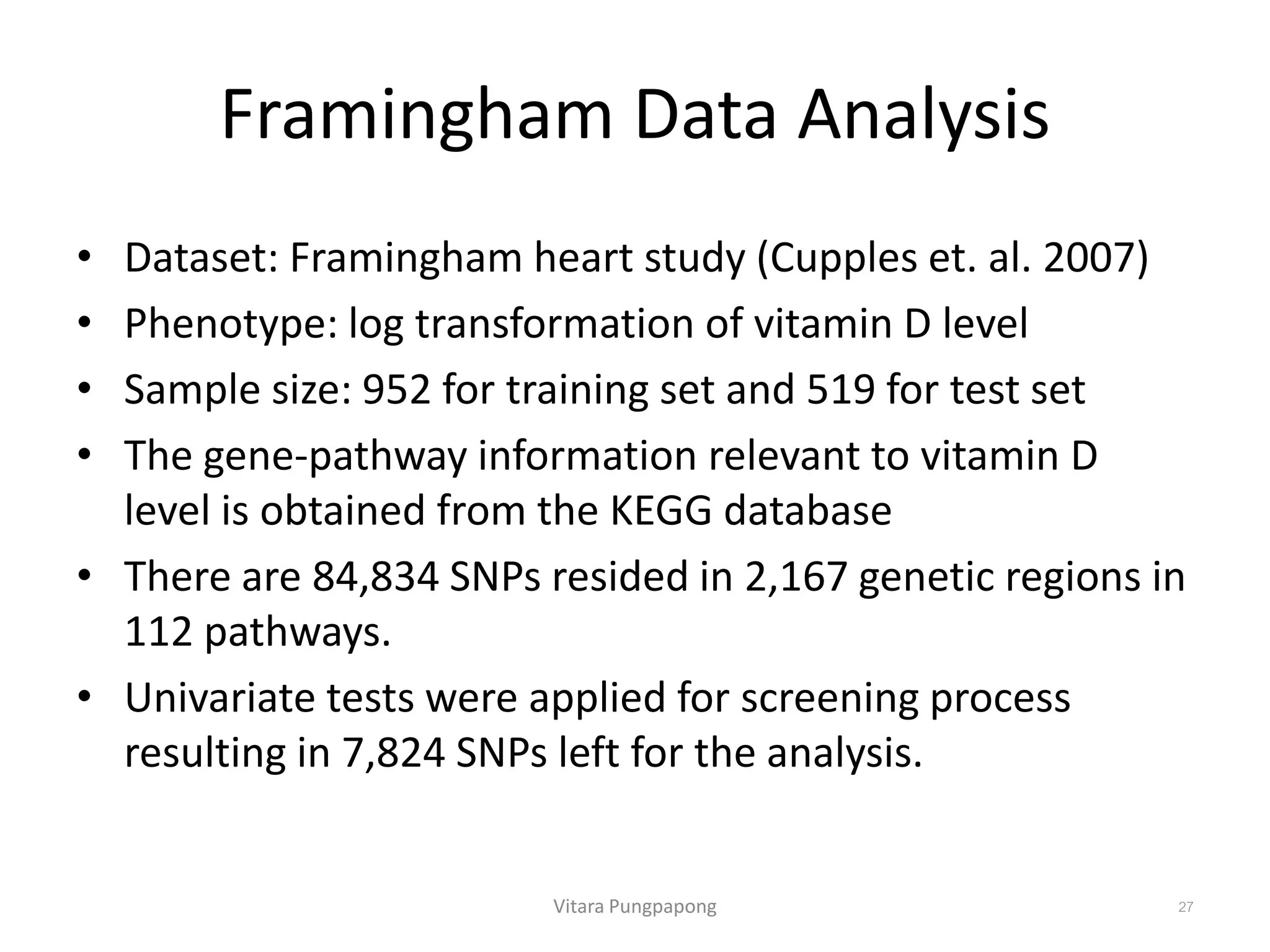 Framingham Data Analysis
• Dataset: Framingham heart study (Cupples et. al. 2007)
• Phenotype: log transformation of vitamin D level
• Sample size: 952 for training set and 519 for test set
• The gene-pathway information relevant to vitamin D
level is obtained from the KEGG database
• There are 84,834 SNPs resided in 2,167 genetic regions in
112 pathways.
• Univariate tests were applied for screening process
resulting in 7,824 SNPs left for the analysis.
Vitara Pungpapong 27
 