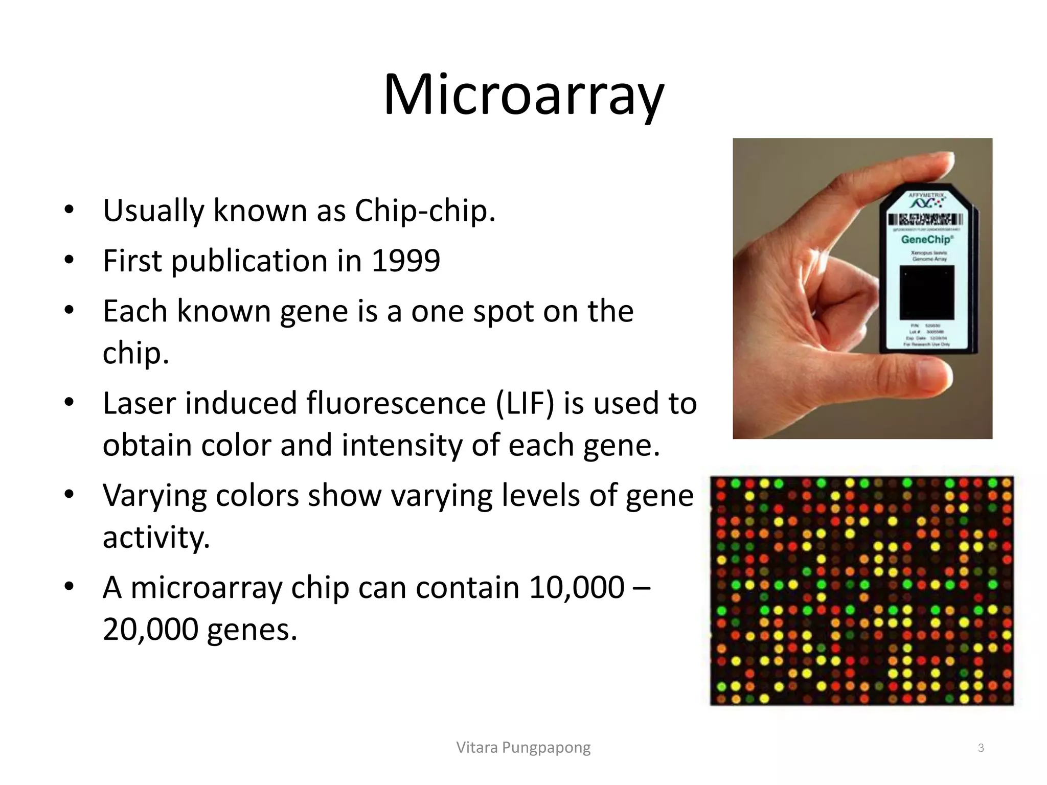 Microarray
• Usually known as Chip-chip.
• First publication in 1999
• Each known gene is a one spot on the
chip.
• Laser induced fluorescence (LIF) is used to
obtain color and intensity of each gene.
• Varying colors show varying levels of gene
activity.
• A microarray chip can contain 10,000 –
20,000 genes.
Vitara Pungpapong 3
 