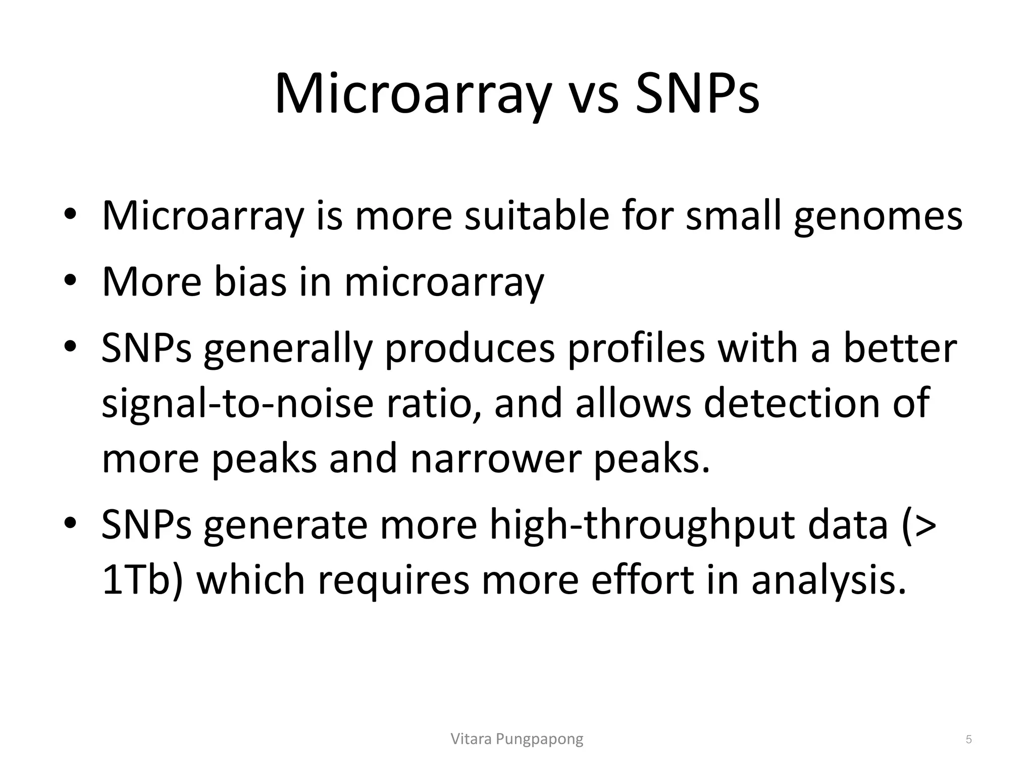Microarray vs SNPs
• Microarray is more suitable for small genomes
• More bias in microarray
• SNPs generally produces profiles with a better
signal-to-noise ratio, and allows detection of
more peaks and narrower peaks.
• SNPs generate more high-throughput data (>
1Tb) which requires more effort in analysis.
Vitara Pungpapong 5
 