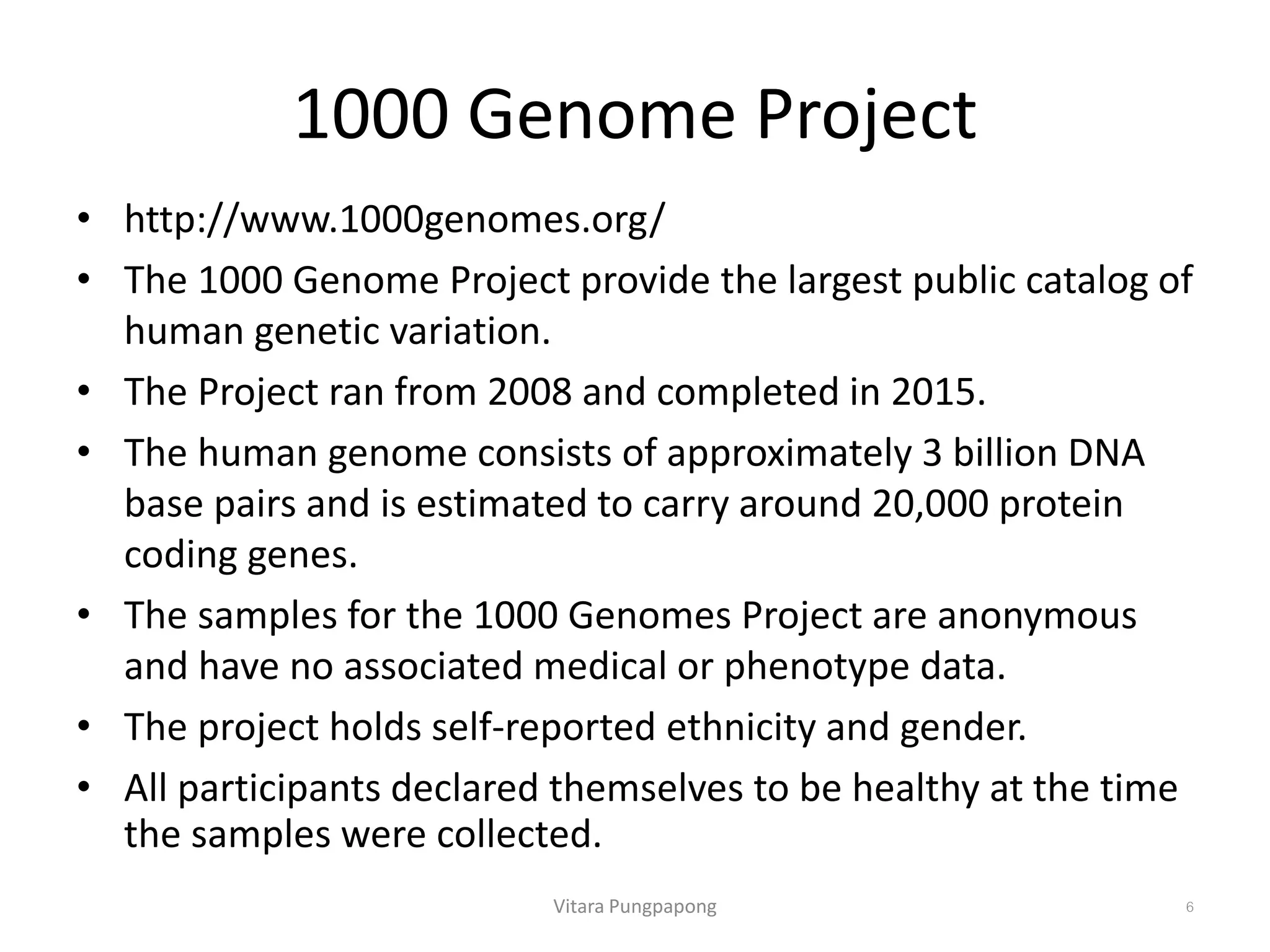 1000 Genome Project
• http://www.1000genomes.org/
• The 1000 Genome Project provide the largest public catalog of
human genetic variation.
• The Project ran from 2008 and completed in 2015.
• The human genome consists of approximately 3 billion DNA
base pairs and is estimated to carry around 20,000 protein
coding genes.
• The samples for the 1000 Genomes Project are anonymous
and have no associated medical or phenotype data.
• The project holds self-reported ethnicity and gender.
• All participants declared themselves to be healthy at the time
the samples were collected.
Vitara Pungpapong 6
 