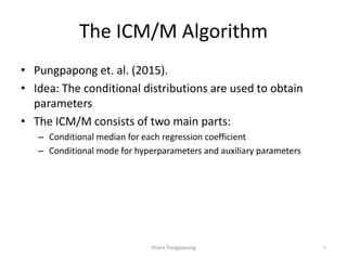 The ICM/M Algorithm
• Pungpapong et. al. (2015).
• Idea: The conditional distributions are used to obtain
parameters
• The ICM/M consists of two main parts:
– Conditional median for each regression coefficient
– Conditional mode for hyperparameters and auxiliary parameters
Vitara Pungpapong 19
 