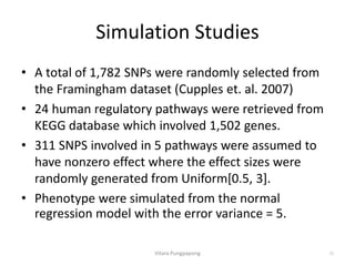Simulation Studies
• A total of 1,782 SNPs were randomly selected from
the Framingham dataset (Cupples et. al. 2007)
• 24 human regulatory pathways were retrieved from
KEGG database which involved 1,502 genes.
• 311 SNPS involved in 5 pathways were assumed to
have nonzero effect where the effect sizes were
randomly generated from Uniform[0.5, 3].
• Phenotype were simulated from the normal
regression model with the error variance = 5.
Vitara Pungpapong 25
 