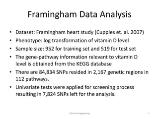Framingham Data Analysis
• Dataset: Framingham heart study (Cupples et. al. 2007)
• Phenotype: log transformation of vitamin D level
• Sample size: 952 for training set and 519 for test set
• The gene-pathway information relevant to vitamin D
level is obtained from the KEGG database
• There are 84,834 SNPs resided in 2,167 genetic regions in
112 pathways.
• Univariate tests were applied for screening process
resulting in 7,824 SNPs left for the analysis.
Vitara Pungpapong 27
 