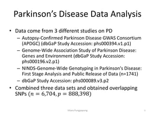 Parkinson’s Disease Data Analysis
• Data come from 3 different studies on PD
– Autopsy-Confirmed Parkinson Disease GWAS Consortium
(APDGC) (dbGaP Study Accession: phs000394.v1.p1)
– Genome-Wide Association Study of Parkinson Disease:
Genes and Environment (dbGaP Study Accession:
phs000196.v2.p1)
– NINDS-Genome-Wide Genotyping in Parkinson's Disease:
First Stage Analysis and Public Release of Data (n=1741)
– dbGaP Study Accession: phs000089.v3.p2
• Combined three data sets and obtained overlapping
SNPs (𝑛 = 6,704, 𝑝 = 888,398
Vitara Pungpapong 30
 