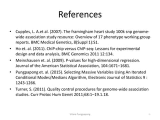 References
• Cupples, L. A.et al. (2007). The framingham heart study 100k snp genome-
wide association study resource: Overview of 17 phenotype working group
reports. BMC Medical Genetics, 8(Suppl 1):S1.
• Ho et. al. (2011). ChIP-chip versus ChIP-seq: Lessons for experimental
design and data analysis, BMC Genomics 2011 12:134.
• Meinshausen et. al. (2009). P-values for high-dimensional regression.
Journal of the American Statistical Association, 104:1671–1681.
• Pungpapong et. al. (2015). Selecting Massive Variables Using An Iterated
Conditional Modes/Medians Algorithm, Electronic Journal of Statistics 9 :
1243-1266.
• Turner, S. (2011). Quality control procedures for genome-wide association
studies. Curr Protoc Hum Genet 2011;68:1–19.1.18.
Vitara Pungpapong 33
 