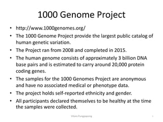 1000 Genome Project
• http://www.1000genomes.org/
• The 1000 Genome Project provide the largest public catalog of
human genetic variation.
• The Project ran from 2008 and completed in 2015.
• The human genome consists of approximately 3 billion DNA
base pairs and is estimated to carry around 20,000 protein
coding genes.
• The samples for the 1000 Genomes Project are anonymous
and have no associated medical or phenotype data.
• The project holds self-reported ethnicity and gender.
• All participants declared themselves to be healthy at the time
the samples were collected.
Vitara Pungpapong 6
 