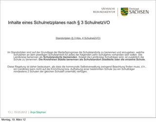 Inhalte eines Schulnetzplanes nach § 3 SchulnetzVO


                                           Standortplan (§ 3 Abs. 4 SchulnetzVO)




    Im Standortplan sind auf der Grundlage der Bedarfsprognose die Schulstandorte zu benennen und anzugeben, welche
         Schularten an dem jeweiligen Schulstandort für jedes der folgenden zehn Schuljahre vorhanden sein sollen. Die
         Landkreise benennen als Schulstandorte Gemeinden. Soweit die Landkreise Schulträger sind, ist zusätzlich die
         Schule zu benennen. Die Kreisfreien Städte benennen als Schulstandort Stadtteile oder die einzelne Schule.

    Diese Regelung ist daher bedeutsam, als dass die kommunale Selbstverwaltung zwingend Beachtung finden muss, d.h.,
         ein Landkreis kann nicht auf die Einrichtung bzw. Aufhebung einer bestimmten Schule (so ein Schulträger
         mindestens 2 Schulen der gleichen Schulart unterhält) verfügen.




    13 | 19.03.2012 | Anja Stephan

Montag, 19. März 12
 