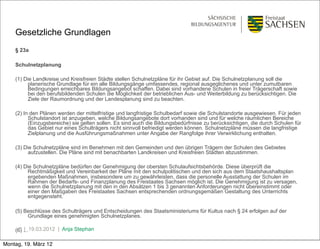 Gesetzliche Grundlagen
    § 23a

    Schulnetzplanung

    (1) Die Landkreise und Kreisfreien Städte stellen Schulnetzpläne für ihr Gebiet auf. Die Schulnetzplanung soll die
          planerische Grundlage für ein alle Bildungsgänge umfassendes, regional ausgeglichenes und unter zumutbaren
          Bedingungen erreichbares Bildungsangebot schaffen. Dabei sind vorhandene Schulen in freier Trägerschaft sowie
          bei den berufsbildenden Schulen die Möglichkeit der betrieblichen Aus- und Weiterbildung zu berücksichtigen. Die
          Ziele der Raumordnung und der Landesplanung sind zu beachten.

    (2) In den Plänen werden der mittelfristige und langfristige Schulbedarf sowie die Schulstandorte ausgewiesen. Für jeden
          Schulstandort ist anzugeben, welche Bildungsangebote dort vorhanden sind und für welche räumlichen Bereiche
          (Einzugsbereiche) sie gelten sollen. Es sind auch die Bildungsbedürfnisse zu berücksichtigen, die durch Schulen für
          das Gebiet nur eines Schulträgers nicht sinnvoll befriedigt werden können. Schulnetzpläne müssen die langfristige
          Zielplanung und die Ausführungsmaßnahmen unter Angabe der Rangfolge ihrer Verwirklichung enthalten.

    (3) Die Schulnetzpläne sind im Benehmen mit den Gemeinden und den übrigen Trägern der Schulen des Gebietes
          aufzustellen. Die Pläne sind mit benachbarten Landkreisen und Kreisfreien Städten abzustimmen.

    (4) Die Schulnetzpläne bedürfen der Genehmigung der obersten Schulaufsichtsbehörde. Diese überprüft die
          Rechtmäßigkeit und Vereinbarkeit der Pläne mit den schulpolitischen und den sich aus dem Staatshaushaltsplan
          ergebenden Maßnahmen, insbesondere um zu gewährleisten, dass die personelle Ausstattung der Schulen im
          Rahmen der Bedarfs- und Finanzplanung des Freistaates Sachsen möglich ist. Die Genehmigung ist zu versagen,
          wenn die Schulnetzplanung mit den in den Absätzen 1 bis 3 genannten Anforderungen nicht übereinstimmt oder
          einer den Maßgaben des Freistaates Sachsen entsprechenden ordnungsgemäßen Gestaltung des Unterrichts
          entgegensteht.

    (5) Beschlüsse des Schulträgers und Entscheidungen des Staatsministeriums für Kultus nach § 24 erfolgen auf der
         Grundlage eines genehmigten Schulnetzplanes.

    (6) …19.03.2012 | Anja Stephan
      3|

Montag, 19. März 12
 