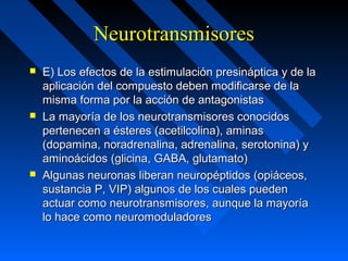 NeurotransmisoresNeurotransmisores
 E) Los efectos de la estimulación presináptica y de laE) Los efectos de la estimulación presináptica y de la
aplicación del compuesto deben modificarse de laaplicación del compuesto deben modificarse de la
misma forma por la acción de antagonistasmisma forma por la acción de antagonistas
 La mayoría de los neurotransmisores conocidosLa mayoría de los neurotransmisores conocidos
pertenecen a ésteres (acetilcolina), aminaspertenecen a ésteres (acetilcolina), aminas
(dopamina, noradrenalina, adrenalina, serotonina) y(dopamina, noradrenalina, adrenalina, serotonina) y
aminoácidos (glicina, GABA, glutamato)aminoácidos (glicina, GABA, glutamato)
 Algunas neuronas liberan neuropéptidos (opiáceos,Algunas neuronas liberan neuropéptidos (opiáceos,
sustancia P, VIP) algunos de los cuales puedensustancia P, VIP) algunos de los cuales pueden
actuar como neurotransmisores, aunque la mayoríaactuar como neurotransmisores, aunque la mayoría
lo hace como neuromoduladoreslo hace como neuromoduladores
 