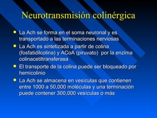Neurotransmisión colinérgicaNeurotransmisión colinérgica
 La Ach se forma en el soma neuronal y esLa Ach se forma en el soma neuronal y es
transportado a las terminaciones nerviosastransportado a las terminaciones nerviosas
 La Ach es sintetizada a partir de colinaLa Ach es sintetizada a partir de colina
(fosfatidilcolina) y ACoA (piruvato) por la enzima(fosfatidilcolina) y ACoA (piruvato) por la enzima
colinacetiltransferasacolinacetiltransferasa
 El transporte de la colina puede ser bloqueado porEl transporte de la colina puede ser bloqueado por
hemicoliniohemicolinio
 La Ach se almacena en vesículas que contienenLa Ach se almacena en vesículas que contienen
entre 1000 a 50,000 moléculas y una terminaciónentre 1000 a 50,000 moléculas y una terminación
puede contener 300,000 vesículas o máspuede contener 300,000 vesículas o más
 