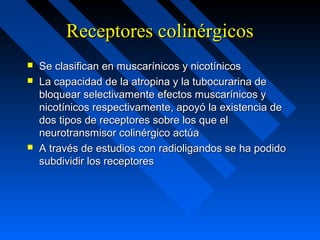 Receptores colinérgicosReceptores colinérgicos
 Se clasifican en muscarínicos y nicotínicosSe clasifican en muscarínicos y nicotínicos
 La capacidad de la atropina y la tubocurarina deLa capacidad de la atropina y la tubocurarina de
bloquear selectivamente efectos muscarínicos ybloquear selectivamente efectos muscarínicos y
nicotínicos respectivamente, apoyó la existencia denicotínicos respectivamente, apoyó la existencia de
dos tipos de receptores sobre los que eldos tipos de receptores sobre los que el
neurotransmisor colinérgico actúaneurotransmisor colinérgico actúa
 A través de estudios con radioligandos se ha podidoA través de estudios con radioligandos se ha podido
subdividir los receptoressubdividir los receptores
 