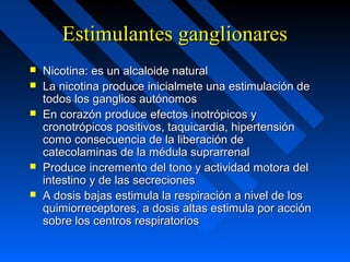 Estimulantes ganglionaresEstimulantes ganglionares
 Nicotina: es un alcaloide naturalNicotina: es un alcaloide natural
 La nicotina produce inicialmete una estimulación deLa nicotina produce inicialmete una estimulación de
todos los ganglios autónomostodos los ganglios autónomos
 En corazón produce efectos inotrópicos yEn corazón produce efectos inotrópicos y
cronotrópicos positivos, taquicardia, hipertensióncronotrópicos positivos, taquicardia, hipertensión
como consecuencia de la liberación decomo consecuencia de la liberación de
catecolaminas de la médula suprarrenalcatecolaminas de la médula suprarrenal
 Produce incremento del tono y actividad motora delProduce incremento del tono y actividad motora del
intestino y de las secrecionesintestino y de las secreciones
 A dosis bajas estimula la respiración a nivel de losA dosis bajas estimula la respiración a nivel de los
quimiorreceptores, a dosis altas estimula por acciónquimiorreceptores, a dosis altas estimula por acción
sobre los centros respiratoriossobre los centros respiratorios
 