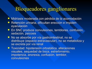 Bloqueadores ganglionaresBloqueadores ganglionares
 Midriasis moderada con pérdida de la acomodaciónMidriasis moderada con pérdida de la acomodación
 Retención urinaria, dificultan erección e impidenRetención urinaria, dificultan erección e impiden
eyaculacióneyaculación
 En SNC produce convulsiones, temblores, confusión,En SNC produce convulsiones, temblores, confusión,
sedación, psicosissedación, psicosis
 No se absorbe por vía gastrointestinal, no seNo se absorbe por vía gastrointestinal, no se
distribuye (espacio extravascular), no se metaboliza ydistribuye (espacio extravascular), no se metaboliza y
se excreta por vía renalse excreta por vía renal
 Toxicidad: hipotensión ortostática, alteracionesToxicidad: hipotensión ortostática, alteraciones
visuales, sequedad de boca, estreñimiento,visuales, sequedad de boca, estreñimiento,
impotencia, anorexia, confusión, temblor,impotencia, anorexia, confusión, temblor,
convulsionesconvulsiones
 