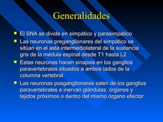 GeneralidadesGeneralidades
 El SNA se divide en simpático y parasimpáticoEl SNA se divide en simpático y parasimpático
 Las neuronas preganglionares del simpático seLas neuronas preganglionares del simpático se
sitúan en el asta intermediolateral de la sustanciasitúan en el asta intermediolateral de la sustancia
gris de la médula espinal desde T1 hasta L2gris de la médula espinal desde T1 hasta L2
 Estas neuronas hacen sinapsis en los gangliosEstas neuronas hacen sinapsis en los ganglios
paravertebrales situados a ambos lados de laparavertebrales situados a ambos lados de la
columna vertebralcolumna vertebral
 Las neuronas posganglionares salen de los gangliosLas neuronas posganglionares salen de los ganglios
paravertebrales e inervan glándulas, órganos yparavertebrales e inervan glándulas, órganos y
tejidos próximos o dentro del mismo órgano efectortejidos próximos o dentro del mismo órgano efector
 