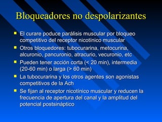 Bloqueadores no despolarizantesBloqueadores no despolarizantes
 El curare poduce parálisis muscular por bloqueoEl curare poduce parálisis muscular por bloqueo
competitivo del receptor nicotínico muscularcompetitivo del receptor nicotínico muscular
 Otros bloquedores: tubocurarina, metocurina,Otros bloquedores: tubocurarina, metocurina,
alcuronio, pancuronio, atracurio, vecuronio, etcalcuronio, pancuronio, atracurio, vecuronio, etc
 Pueden tener acción corta (< 20 min), intermediaPueden tener acción corta (< 20 min), intermedia
(20-60 min) o larga (> 60 min)(20-60 min) o larga (> 60 min)
 La tubocurarina y los otros agentes son agonistasLa tubocurarina y los otros agentes son agonistas
competitivos de la Achcompetitivos de la Ach
 Se fijan al receptor nicotínico muscular y reducen laSe fijan al receptor nicotínico muscular y reducen la
frecuencia de apertura del canal y la amplitud delfrecuencia de apertura del canal y la amplitud del
potencial postsinápticopotencial postsináptico
 