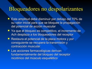 Bloqueadores no despolarizantesBloqueadores no despolarizantes
 Esta amplitud debe disminuir por debajo del 70% deEsta amplitud debe disminuir por debajo del 70% de
su valor inicial para que se bloquee la propagaciónsu valor inicial para que se bloquee la propagación
del potencial de acción musculardel potencial de acción muscular
 Ya que el bloqueo es competitivo, el incremento deYa que el bloqueo es competitivo, el incremento de
Ach desplaza a los bloqueadores del receptorAch desplaza a los bloqueadores del receptor
 Restaura el potencial de la placa motora y porRestaura el potencial de la placa motora y por
consiguiente se recupera la transmisión yconsiguiente se recupera la transmisión y
contracción muscularcontracción muscular
 Las acciones farmacológicas derivanLas acciones farmacológicas derivan
fundamentalmente del bloqueo del receptorfundamentalmente del bloqueo del receptor
nicotínico del músculo esqueléticonicotínico del músculo esquelético
 