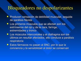 Bloqueadores no despolarizantesBloqueadores no despolarizantes
 Producen sensación de debilidad muscular, seguidaProducen sensación de debilidad muscular, seguida
de parálisis flácidade parálisis flácida
 Los primeros músculos que se afectan son losLos primeros músculos que se afectan son los
extrínsecos del ojo y de la cara, farínge,extrínsecos del ojo y de la cara, farínge,
extremidades y troncoextremidades y tronco
 Los músculos intercostales y el diafragma son losLos músculos intercostales y el diafragma son los
últimos en resultar afectados, ello conduce a parálisisúltimos en resultar afectados, ello conduce a parálisis
respiratoriarespiratoria
 Estos fármacos no pasan al SNC, por lo que laEstos fármacos no pasan al SNC, por lo que la
conciencia y la sensibilidad al dolor se conservanconciencia y la sensibilidad al dolor se conservan
 