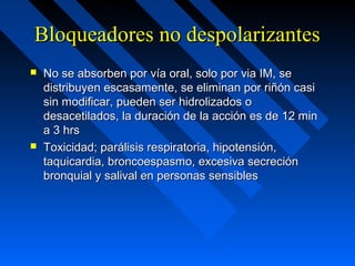 Bloqueadores no despolarizantesBloqueadores no despolarizantes
 No se absorben por vía oral, solo por via IM, seNo se absorben por vía oral, solo por via IM, se
distribuyen escasamente, se eliminan por riñón casidistribuyen escasamente, se eliminan por riñón casi
sin modificar, pueden ser hidrolizados osin modificar, pueden ser hidrolizados o
desacetilados, la duración de la acción es de 12 mindesacetilados, la duración de la acción es de 12 min
a 3 hrsa 3 hrs
 Toxicidad; parálisis respiratoria, hipotensión,Toxicidad; parálisis respiratoria, hipotensión,
taquicardia, broncoespasmo, excesiva secrecióntaquicardia, broncoespasmo, excesiva secreción
bronquial y salival en personas sensiblesbronquial y salival en personas sensibles
 