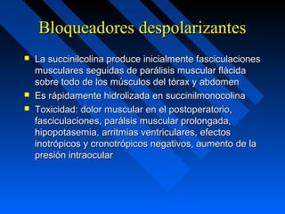 Bloqueadores despolarizantesBloqueadores despolarizantes
 La succinilcolina produce inicialmente fasciculacionesLa succinilcolina produce inicialmente fasciculaciones
musculares seguidas de parálisis muscular flácidamusculares seguidas de parálisis muscular flácida
sobre todo de los músculos del tórax y abdomensobre todo de los músculos del tórax y abdomen
 Es rápidamente hidrolizada en succinilmonocolinaEs rápidamente hidrolizada en succinilmonocolina
 Toxicidad: dolor muscular en el postoperatorio,Toxicidad: dolor muscular en el postoperatorio,
fasciculaciones, parálsis muscular prolongada,fasciculaciones, parálsis muscular prolongada,
hipopotasemia, arritmias ventriculares, efectoshipopotasemia, arritmias ventriculares, efectos
inotrópicos y cronotrópicos negativos, aumento de lainotrópicos y cronotrópicos negativos, aumento de la
presión intraocularpresión intraocular
 
