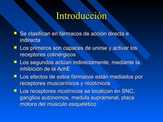 IntroducciónIntroducción
 Se clasifican en fármacos de acción directa eSe clasifican en fármacos de acción directa e
indirectaindirecta
 Los primeros son capaces de unirse y activar losLos primeros son capaces de unirse y activar los
receptores colinérgicosreceptores colinérgicos
 Los segundos actúan indirectamente, mediante laLos segundos actúan indirectamente, mediante la
inhibición de la AchEinhibición de la AchE
 Los efectos de estos fármacos están mediados porLos efectos de estos fármacos están mediados por
receptores muscarínicos y nicotínicosreceptores muscarínicos y nicotínicos
 Los receptores nicotínicos se localizan en SNC,Los receptores nicotínicos se localizan en SNC,
ganglios autónomos, medula suprarrenal, placaganglios autónomos, medula suprarrenal, placa
motora del músculo esqueléticomotora del músculo esquelético
 