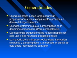 GeneralidadesGeneralidades
 El parasimpático posee largas neuronasEl parasimpático posee largas neuronas
preganglionares y las sinapsis están próximas opreganglionares y las sinapsis están próximas o
dentro del órgano efectordentro del órgano efector
 El origen determina que al parasimpático se leEl origen determina que al parasimpático se le
denomine cráneosacro (Pares craneales-S4)denomine cráneosacro (Pares craneales-S4)
 Las neuronas preganglionares hacen sinapsis conLas neuronas preganglionares hacen sinapsis con
sólo una o dos neuronas posganglionaressólo una o dos neuronas posganglionares
 La mayoría de los órganos recibe doble inervaciónLa mayoría de los órganos recibe doble inervación
simpática y parasimpática y, a menudo, el efecto desimpática y parasimpática y, a menudo, el efecto de
esta doble inervación es contrarioesta doble inervación es contrario
 