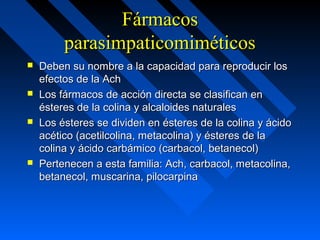 FármacosFármacos
parasimpaticomiméticosparasimpaticomiméticos
 Deben su nombre a la capacidad para reproducir losDeben su nombre a la capacidad para reproducir los
efectos de la Achefectos de la Ach
 Los fármacos de acción directa se clasifican enLos fármacos de acción directa se clasifican en
ésteres de la colina y alcaloides naturalesésteres de la colina y alcaloides naturales
 Los ésteres se dividen en ésteres de la colina y ácidoLos ésteres se dividen en ésteres de la colina y ácido
acético (acetilcolina, metacolina) y ésteres de laacético (acetilcolina, metacolina) y ésteres de la
colina y ácido carbámico (carbacol, betanecol)colina y ácido carbámico (carbacol, betanecol)
 Pertenecen a esta familia: Ach, carbacol, metacolina,Pertenecen a esta familia: Ach, carbacol, metacolina,
betanecol, muscarina, pilocarpinabetanecol, muscarina, pilocarpina
 