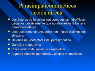 ParasimpaticomiméticosParasimpaticomiméticos
acción directaacción directa
 Los ésteres de la colina son compuestos hidrofílicos,Los ésteres de la colina son compuestos hidrofílicos,
cargados positivamente que no atraviesan la barreracargados positivamente que no atraviesan la barrera
hematoencefálicahematoencefálica
 Los receptores se encuentran en 4 tipos distintos deLos receptores se encuentran en 4 tipos distintos de
sinapsis:sinapsis:
 Uniones neuroefectoras del parasimpáticoUniones neuroefectoras del parasimpático
 Ganglios vegetativosGanglios vegetativos
 Placa motora del músculo esqueléticoPlaca motora del músculo esquelético
 Algunas sinapsis periféricas y células endotelialesAlgunas sinapsis periféricas y células endoteliales
 