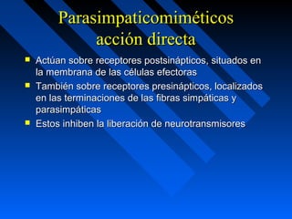 ParasimpaticomiméticosParasimpaticomiméticos
acción directaacción directa
 Actúan sobre receptores postsinápticos, situados enActúan sobre receptores postsinápticos, situados en
la membrana de las células efectorasla membrana de las células efectoras
 También sobre receptores presinápticos, localizadosTambién sobre receptores presinápticos, localizados
en las terminaciones de las fibras simpáticas yen las terminaciones de las fibras simpáticas y
parasimpáticasparasimpáticas
 Estos inhiben la liberación de neurotransmisoresEstos inhiben la liberación de neurotransmisores
 