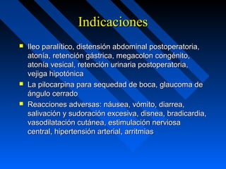 IndicacionesIndicaciones
 Ileo paralítico, distensión abdominal postoperatoria,Ileo paralítico, distensión abdominal postoperatoria,
atonía, retención gástrica, megacolon congénito,atonía, retención gástrica, megacolon congénito,
atonía vesical, retención urinaria postoperatoria,atonía vesical, retención urinaria postoperatoria,
vejiga hipotónicavejiga hipotónica
 La pilocarpina para sequedad de boca, glaucoma deLa pilocarpina para sequedad de boca, glaucoma de
ángulo cerradoángulo cerrado
 Reacciones adversas: náusea, vómito, diarrea,Reacciones adversas: náusea, vómito, diarrea,
salivación y sudoración excesiva, disnea, bradicardia,salivación y sudoración excesiva, disnea, bradicardia,
vasodilatación cutánea, estimulación nerviosavasodilatación cutánea, estimulación nerviosa
central, hipertensión arterial, arritmiascentral, hipertensión arterial, arritmias
 