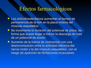 Efectos farmacológicosEfectos farmacológicos
 Los anticolinesterásicos aumentan el tiempo deLos anticolinesterásicos aumentan el tiempo de
permanencia de la Ach en la placa motora delpermanencia de la Ach en la placa motora del
músculo esqueléticomúsculo esquelético
 Se incrementa la duración del potencial de placa, deSe incrementa la duración del potencial de placa, de
forma que puede llegar a inducir la descarga de másforma que puede llegar a inducir la descarga de más
de un potencial de acciónde un potencial de acción
 Aumento de la fuerza de contracción con unaAumento de la fuerza de contracción con una
desincronización entre la actividad eléctrica deldesincronización entre la actividad eléctrica del
nervio motor y la del músculo esquelético, con elnervio motor y la del músculo esquelético, con el
riesgo de aparición de fibrilaciones muscularesriesgo de aparición de fibrilaciones musculares
 