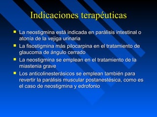 Indicaciones terapéuticasIndicaciones terapéuticas
 La neostigmina está indicada en parálisis intestinal oLa neostigmina está indicada en parálisis intestinal o
atonía de la vejiga urinariaatonía de la vejiga urinaria
 La fisostigmina más pilocarpina en el tratamiento deLa fisostigmina más pilocarpina en el tratamiento de
glaucoma de ángulo cerradoglaucoma de ángulo cerrado
 La neostigmina se emplean en el tratamiento de laLa neostigmina se emplean en el tratamiento de la
miastenia gravemiastenia grave
 Los anticolinesterásicos se emplean también paraLos anticolinesterásicos se emplean también para
revertir la parálisis muscular postanestésica, como esrevertir la parálisis muscular postanestésica, como es
el caso de neostigmina y edrofonioel caso de neostigmina y edrofonio
 